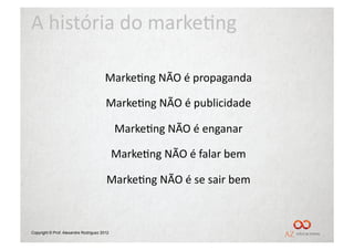 A	
  história	
  do	
  marke/ng	
  

                                      	
  Marke/ng	
  NÃO	
  é	
  propaganda	
  

                                      	
  Marke/ng	
  NÃO	
  é	
  publicidade	
  

                                             	
  Marke/ng	
  NÃO	
  é	
  enganar	
  

                                         	
  Marke/ng	
  NÃO	
  é	
  falar	
  bem	
  

                                       	
  Marke/ng	
  NÃO	
  é	
  se	
  sair	
  bem	
  



Copyright © Prof. Alexandre Rodriguez 2012
 