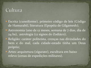 Escrita (cuneiforme), primeiro código de leis (Código de Hamurabi), literatura (Epopéia de Gilgamesh); Astronomia (ano de 12 meses, semana de 7 dias, dia de 24 hs),  astrologia (12 signos do Zodiáco); Religião: caráter politeísta, crenças nas divindades do bem e do mal, cada cidade-estado tinha um Deus próprio; Artes: arquitetura (zigurate), escultura em baixo relevo (cenas de expedições militares). 