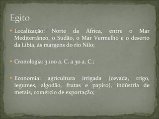 Localização: Norte da África, entre o Mar Mediterrâneo, o Sudão, o Mar Vermelho e o deserto da Líbia, às margens do rio Nilo; Cronologia: 3.100 a. C. a 30 a. C.; Economia: agricultura irrigada (cevada, trigo, legumes, algodão, frutas e papiro), indústria de metais, comércio de exportação; 