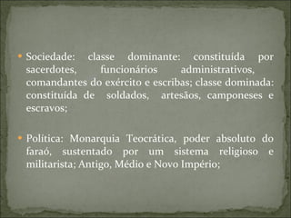Sociedade: classe dominante: constituída por sacerdotes,  funcionários  administrativos,  comandantes do exército e escribas; classe dominada: constituída de  soldados,  artesãos, camponeses e escravos; Política: Monarquia Teocrática, poder absoluto do faraó, sustentado por um sistema religioso e militarista; Antigo, Médio e Novo Império; 