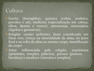 Escrita (hieróglifos), química (cobre, arsênico, petróleo e sal), medicina (especialização em cabeça, olhos, dentes e ventre), astronomia, matemática (álgebra e geometria); Religião: caráter politeísta, faraó considerado um Deus vivo, crença na imortalidade da alma, no juízo final e na volta da alma ao mesmo corpo, mumificação do corpo; Artes: influenciada pela religião, arquitetura (pirâmides, templos, palácios), pintura (postura  hierática) e escultura (túmulos e templos); 