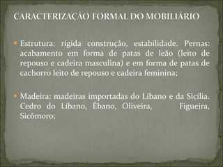 Estrutura: rígida construção, estabilidade. Pernas: acabamento em forma de patas de leão (leito de repouso e cadeira masculina) e em forma de patas de cachorro leito de repouso e cadeira feminina; Madeira: madeiras importadas do Líbano e da Sicília. Cedro do Líbano, Ébano, Oliveira,  Figueira, Sicômoro; 