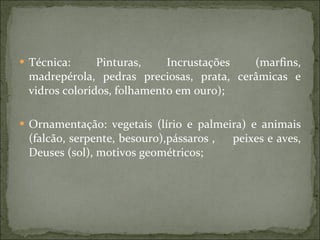 Técnica: Pinturas, Incrustações (marfins, madrepérola, pedras preciosas, prata, cerâmicas e vidros coloridos, folhamento em ouro); Ornamentação: vegetais (lírio e palmeira) e animais (falcão, serpente, besouro),pássaros ,  peixes e aves, Deuses (sol), motivos geométricos; 