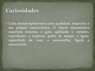 Cada animal representava uma qualidade, respectiva à sua própria característica. O chacal representava esperteza noturna; o gato, agilidade; o carneiro, reprodução; a serpente, poder de ataque; a águia, capacidade de voar; o escaravelho, ligado a ressurreição 