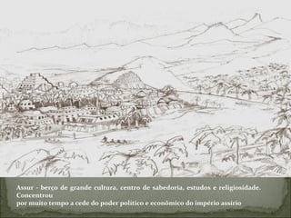 Assur - berço de grande cultura, centro de sabedoria, estudos e religiosidade. Concentrou por muito tempo a cede do poder político e econômico do império assírio 