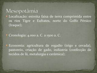 Localização: estreita faixa de terra comprimida entre os rios Tigre e Eufrates, norte do Golfo Pérsico (Iraque); Cronologia: 4.000 a. C. a 1500 a. C. Economia: agricultura de regadio (trigo e cevada), pastoreio, criação de gado, indústria (confecção de tecidos de lã, metalurgia e cerâmica); 