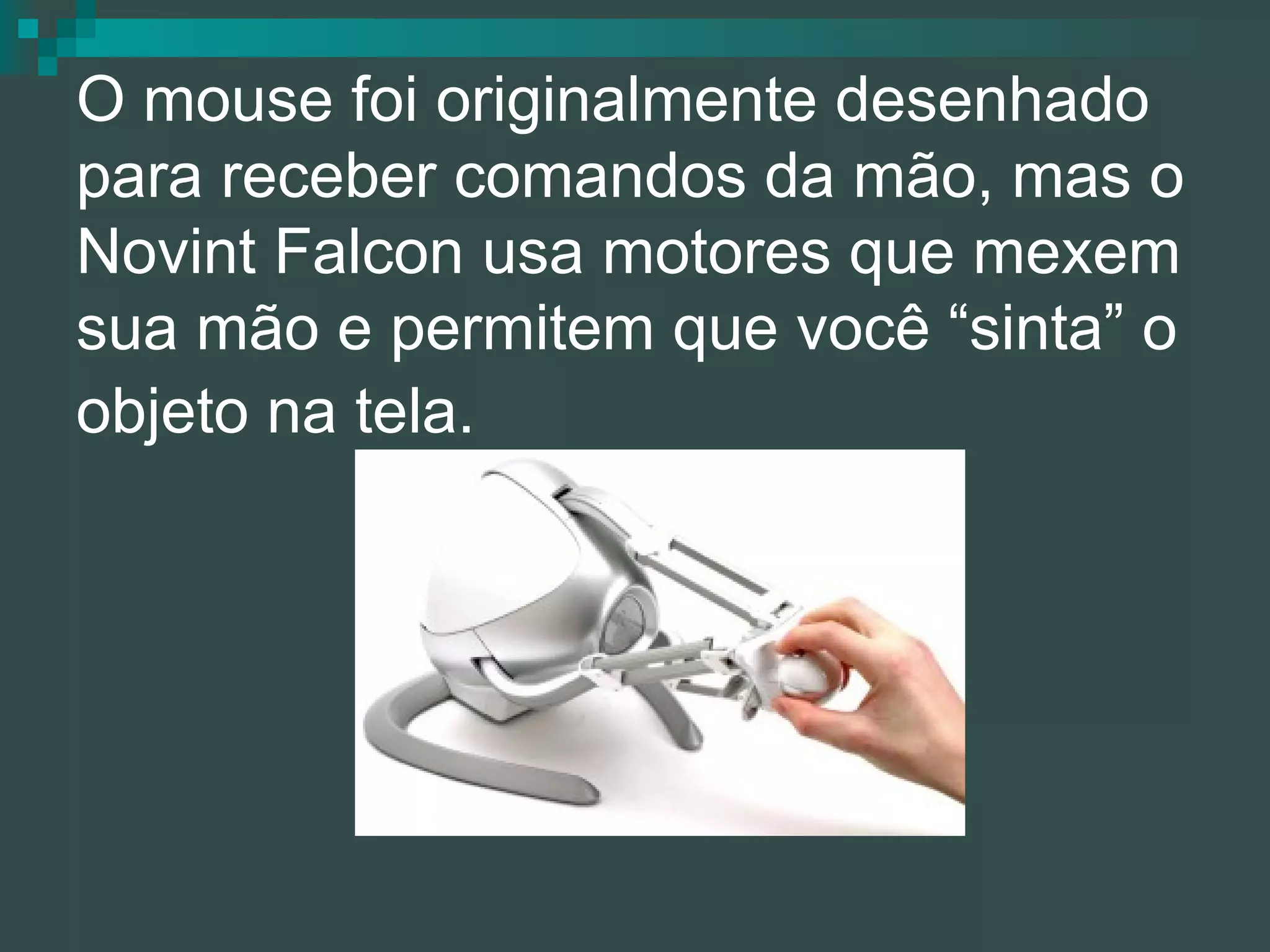 O mouse foi originalmente desenhado para receber comandos da mão, mas o Novint Falcon usa motores que mexem sua mão e permitem que você “sinta” o objeto na tela.   