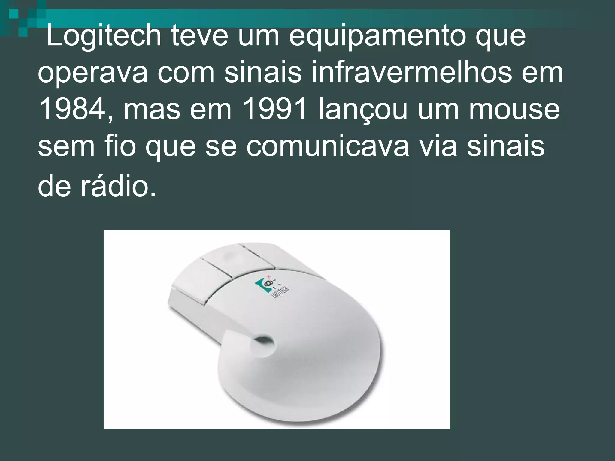  Logitech teve um equipamento que operava com sinais infravermelhos em 1984, mas em 1991 lançou um mouse sem fio que se comunicava via sinais de rádio.   