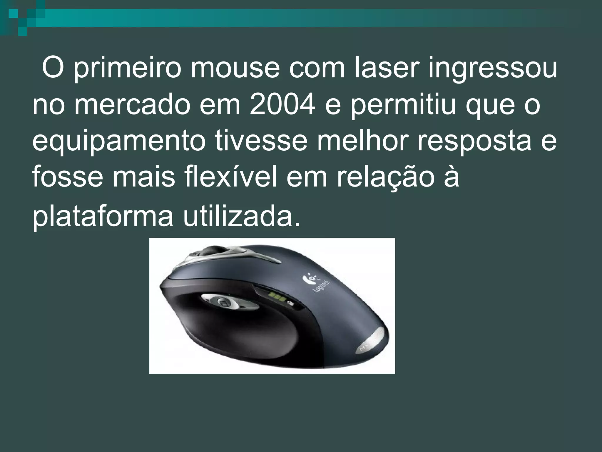   O primeiro mouse com laser ingressou no mercado em 2004 e permitiu que o equipamento tivesse melhor resposta e fosse mais flexível em relação à plataforma utilizada.   