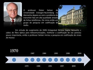 Oprofessor DieterSeitzer da Universidade Erlangen-Nuremberg na Alemanha depara-se com o problema de transmitir fala em alta qualidade através de linhas telefônicas. Ele inicia então um grupo de pesquisa em codificação de áudio. 	Em virtude do surgimento do ISDN (IntegratedService Digital Network) e cabos de fibra óptica para telecomunicações, melhorar a codificação de voz pareceu pouco importante, então o professor Seitzer iniciou a pesquisa em codificação de sinais de música.