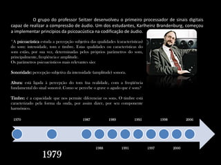 	O grupo do professor Seitzer desenvolveu o primeiro processador de sinais digitais capaz de realizar a compressão de áudio. Um dos estudantes, KarlheinzBrandenburg, começou a implementar princípios da psicoacústica na codificação de áudio.*A psicoacústica estuda a percepção subjetiva das qualidades (características) do som: intensidade, tom e timbre. Estas qualidades ou características do som estão, por sua vez, determinadas pelos próprios parâmetros do som, principalmente, freqüência e amplitude.Os parâmetros psicoacústicos mais relevantes são:Sonoridade: percepção subjetiva da intensidade (amplitude) sonora.Altura: está ligada à percepção do tom (na realidade, com a freqüência fundamental do sinal sonoro). Como se percebe o grave o agudo que é som?Timbre: é a capacidade que nos permite diferenciar os sons. O timbre está caracterizado pela forma da onda, por assim dizer, por seu componente harmônico.