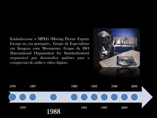 Estabeleceu-se o MPEG (Moving Picture ExpertsGroup ou, em português,  Grupo de Especialistas em Imagens com Movimento. Grupo da ISO (InternationalOrganization for Standardization) responsável por desenvolver padrões para a compressão de áudio e vídeo digitais.