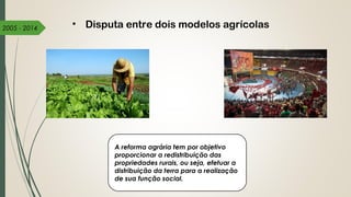 2005 - 2014 • Disputa entre dois modelos agrícolas
A reforma agrária tem por objetivo
proporcionar a redistribuição das
propriedades rurais, ou seja, efetuar a
distribuição da terra para a realização
de sua função social. 
 