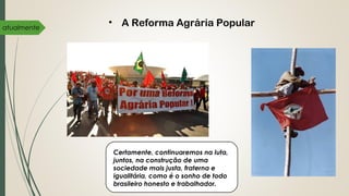 atualmente
• A Reforma Agrária Popular
Certamente, continuaremos na luta,
juntos, na construção de uma
sociedade mais justa, fraterna e
igualitária, como é o sonho de todo
brasileiro honesto e trabalhador.
 