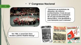 1970 - 1982
“Queremos ser produtores de
alimentos, de cultura e
conhecimentos. E mais do que
isso: queremos ser construtores
de um país socialmente justo,
democrático, com igualdade e
com harmonia com a natureza”
• 1° Congresso Nacional
“Em 1986, o Jornal Sem Terra 
recebe o prêmio Vladimir Herzog”
 