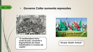 • Governo Collor aumenta repressões1988 - 1993
“O neoliberalismo toma
conta do país, causando a
fragmentação da classe
trabalhadora e o avanço do
capital.”
“Ocupar, Resistir, Produzir”
 