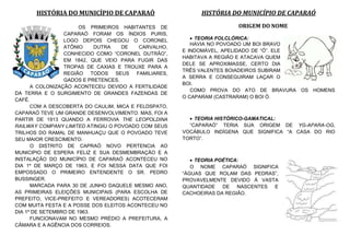 HISTÓRIA DO MUNICÍPIO DE CAPARAÓ
OS PRIMEIROS HABITANTES DE
CAPARAÓ FORAM OS ÍNDIOS PURIS,
LOGO DEPOIS CHEGOU O CORONEL
ATÔNIO DUTRA DE CARVALHO,
CONHECIDO COMO “CORONEL DUTRÃO”,
EM 1842, QUE VEIO PARA FUGIR DAS
TROPAS DE CAXIAS E TROUXE PARA A
REGIÃO TODOS SEUS FAMILIARES,
GADOS E PRETENCES.
A COLONIZAÇÃO ACONTECEU DEVIDO A FERTILIDADE
DA TERRA E O SURGIMENTO DE GRANDES FAZENDAS DE
CAFÉ.
COM A DESCOBERTA DO CAULIM, MICA E FELDSPATO,
CAPARAÓ TEVE UM GRANDE DESENVOLVIMENTO. MAS, FOI A
PARTIR DE 1913 QUANDO A FERROVIA THE LEOPOLDINA
RAILWAY COMPANY LIMITED ATINGIU O POVOADO COM SEUS
TRILHOS DO RAMAL DE MANHUAÇU QUE O POVOADO TEVE
SEU MAIOR CRESCIMENTO.
O DISTRITO DE CAPRAÓ NOVO PERTENCIA AO
MUNICIPIO DE ESPERA FELIZ E SUA DESMEMBRAÇÃO E A
INSTALAÇÃO DO MUNICÍPIO DE CAPARAÓ ACONTECEU NO
DIA 1º DE MARÇO DE 1963, E FOI NESSA DATA QUE FOI
EMPOSSADO O PRIMEIRO ENTENDENTE O SR. PEDRO
BUSSINGER.
MARCADA PARA 30 DE JUNHO DAQUELE MESMO ANO,
AS PRIMEIRAS ELEIÇÕES MUNICIPAIS (PARA ESCOLHA DE
PREFEITO, VICE-PREFEITO E VEREADORES) ACOTECERAM
COM MUITA FESTA E A POSSE DOS ELEITOS ACONTECEU NO
DIA 1º DE SETEMBRO DE 1963.
FUNCIONAVAM NO MESMO PRÉDIO A PREFEITURA, A
CÂMARA E A AGÊNCIA DOS CORREIOS.
HISTÓRIA DO MUNICÍPIO DE CAPARAÓ
ORIGEM DO NOME
 TEORIA FOLCLÓRICA:
HAVIA NO POVOADO UM BOI BRAVO
E INDOMÁVEL, APELIDADO DE “Ó”. ELE
HABITAVA A REGIÃO E ATACAVA QUEM
DELE SE APROXIMASSE, CERTO DIA
TRÊS VALENTES BOIADEIROS SUBIRAM
A SERRA E CONSEGUIRAM LAÇAR O
BOI.
COMO PROVA DO ATO DE BRAVURA OS HOMENS
O CAPARAM (CASTRARAM) O BOI Ó.
 TEORIA HISTÓRICO-GAMATICAL:
“CAPARAÓ” TERIA SUA ORIGEM DE YG-APARA-OG,
VOCÁBULO INDÍGENA QUE SIGNIFICA “A CASA DO RIO
TORTO”.
 TEORIA POÉTICA:
O NOME CAPARAÓ SIGNIFICA
“ÁGUAS QUE ROLAM DAS PEDRAS”,
PROVAVELMENTE DEVIDO À VASTA
QUANTIDADE DE NASCENTES E
CACHOEIRAS DA REGIÃO.
 