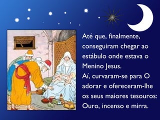 Até que, finalmente,  conseguiram chegar ao  estábulo onde estava o  Menino Jesus. Aí, curvaram-se para O  adorar e ofereceram-lhe os seus maiores tesouros: Ouro, incenso e mirra. 