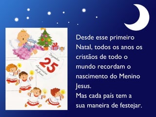 Desde esse primeiro  Natal, todos os anos os  cristãos de todo o  mundo recordam o  nascimento do Menino  Jesus. Mas cada país tem a  sua maneira de festejar. 