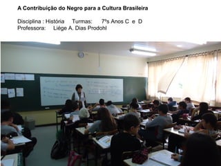 A Contribuição do Negro para a Cultura Brasileira
Disciplina : História Turmas:
7ºs Anos C e D
Professora: Liége A. Dias Prodohl

 