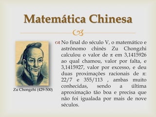 Matemática Chinesa
            
                         No final do século V, o matemático e
                          astrônomo chinês Zu Chongzhi
                          calculou o valor de π em 3,1415926
                          ao qual chamou, valor por falta, e
                          3,1415927, valor por excesso, e deu
                          duas proximações racionais de π:
                          22/7 e 355/113 , ambas muito
                          conhecidas,    sendo     a   última
Zu Chongzhi (429-500)
                          aproximação tão boa e precisa que
                          não foi igualada por mais de nove
                          séculos.
 