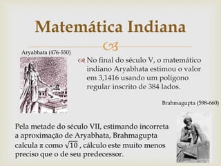 Matemática Indiana
            
Aryabhata (476-550)
                       No final do século V, o matemático
                        indiano Aryabhata estimou o valor
                        em 3,1416 usando um polígono
                        regular inscrito de 384 lados.

                                              Brahmagupta (598-660)
 