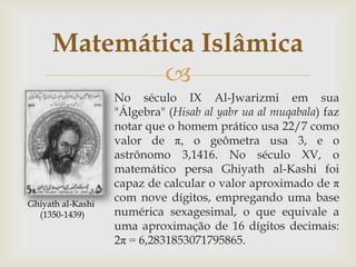 Matemática Islâmica
             
                   No século IX Al-Jwarizmi em sua
                   "Álgebra" (Hisab al yabr ua al muqabala) faz
                   notar que o homem prático usa 22/7 como
                   valor de π, o geômetra usa 3, e o
                   astrônomo 3,1416. No século XV, o
                   matemático persa Ghiyath al-Kashi foi
                   capaz de calcular o valor aproximado de π
Ghiyath al-Kashi
                   com nove dígitos, empregando uma base
  (1350-1439)      numérica sexagesimal, o que equivale a
                   uma aproximação de 16 dígitos decimais:
                   2π = 6,2831853071795865.
 