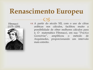 Renascimento Europeu
 Fibonacci
               A partir do século XII, com o uso de cifras
(1175- 1250)     arábicas nos cálculos, facilitou muito a
                 possibilidade de obter melhores cálculos para
                 π. O matemático Fibonacci, em sua “Practica
                 Geometriae”, amplificou o método de
                 Arquimedes, proporcionando um intervalo
                 mais estreito.
 
