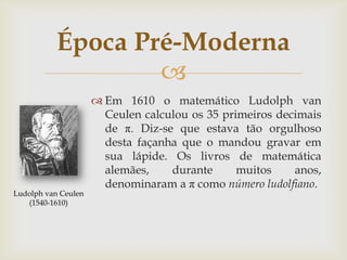 Época Pré-Moderna
                   
                      Em 1610 o matemático Ludolph van
                       Ceulen calculou os 35 primeiros decimais
                       de π. Diz-se que estava tão orgulhoso
                       desta façanha que o mandou gravar em
                       sua lápide. Os livros de matemática
                       alemães,    durante      muitos    anos,
                       denominaram a π como número ludolfiano.
Ludolph van Ceulen
   (1540-1610)
 