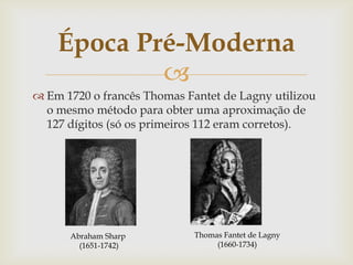 Época Pré-Moderna
            
 Em 1720 o francês Thomas Fantet de Lagny utilizou
  o mesmo método para obter uma aproximação de
  127 dígitos (só os primeiros 112 eram corretos).




      Abraham Sharp          Thomas Fantet de Lagny
        (1651-1742)               (1660-1734)
 