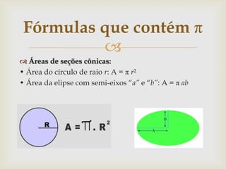 Fórmulas que contém π
          
 Áreas de seções cônicas:
• Área do círculo de raio r: A = π r²
• Área da elipse com semi-eixos “a” e “b”: A = π ab
 