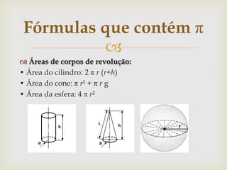 Fórmulas que contém π
          
 Áreas de corpos de revolução:
• Área do cilindro: 2 π r (r+h)
• Área do cone: π r² + π r g
• Área da esfera: 4 π r²
 