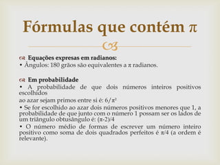 Fórmulas que contém π
          
 Equações expresas em radianos:
• Ângulos: 180 grãos são equivalentes a π radianos.

 Em probabilidade
• A probabilidade de que dois números inteiros positivos
escolhidos
ao azar sejam primos entre si é: 6/π²
• Se for escolhido ao azar dois números positivos menores que 1, a
probabilidade de que junto com o número 1 possam ser os lados de
um triângulo obtusângulo é: (π-2)/4
• O número médio de formas de escrever um número inteiro
positivo como soma de dois quadrados perfeitos é π/4 (a ordem é
relevante).
 