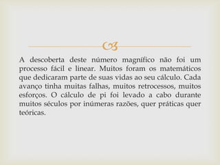 
A descoberta deste número magnífico não foi um
processo fácil e linear. Muitos foram os matemáticos
que dedicaram parte de suas vidas ao seu cálculo. Cada
avanço tinha muitas falhas, muitos retrocessos, muitos
esforços. O cálculo de pi foi levado a cabo durante
muitos séculos por inúmeras razões, quer práticas quer
teóricas.
 