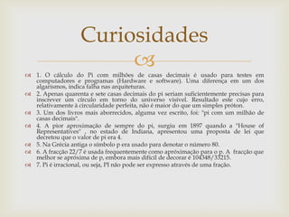 Curiosidades
                        
 1. O cálculo do Pi com milhões de casas decimais é usado para testes em
  computadores e programas (Hardware e software). Uma diferença em um dos
  algarismos, indica falha nas arquiteturas.
 2. Apenas quarenta e sete casas decimais do pi seriam suficientemente precisas para
  inscrever um círculo em torno do universo visível. Resultado este cujo erro,
  relativamente à circularidade perfeita, não é maior do que um simples próton.
 3. Um dos livros mais aborrecidos, alguma vez escrito, foi: "pi com um milhão de
  casas decimais".
 4. A pior aproximação de sempre do pi, surgiu em 1897 quando a "House of
  Representatives" , no estado de Indiana, apresentou uma proposta de lei que
  decretou que o valor de pi era 4.
 5. Na Grécia antiga o símbolo p era usado para denotar o número 80.
 6. A fracção 22/7 é usada frequentemente como apróximação para o p. A fracção que
  melhor se apróxima de p, embora mais difícil de decorar é 104348/33215.
 7. Pi é irracional, ou seja, PI não pode ser expresso através de uma fração.
 