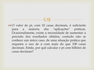 
 O valor de pi, com 10 casas decimais, é suficiente
  para a maioria das "aplicações" práticas.
  Ocasionalmente, existe a necessidade de aumentar a
  precisão dos resultados obtidos, contudo não se
  conhece um único caso, de uma situação prática que
  requeira o uso de π com mais do que 100 casas
  decimais. Então, por quê calcular o pi com bilhões de
  casas decimais?
 