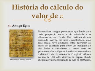História do cálculo do
        valor de π
            
 Antigo Egito
                            Matemáticos antigos perceberam que havia uma
                            certa proporção entre a circunferência e o
                            diâmetro de um círculo. Eles partiram de um
                            quadrado inscrito em uma circunferência, cujo
                            lado media nove unidades, então dobraram os
                            lados do quadrado para obter um polígono de
                            oito lados e calcularam a razão entre os
                            perímetros dos octógonos inscrito e circunscrito e
                            o diâmetro da circunferência. O egípcio Ahmes
                            no ano de 1800 a.C., descrito no papiro Rhind,
 Detalhe do papiro Rhind.   chegou ao valor aproximado de 3,16 há 3500 anos.
 