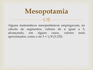 Mesopotamia
              
Alguns matemáticos mesopotâmicos empregavam, no
cálculo de segmentos, valores de π igual a 3,
alcançando, em alguns casos, valores mais
aproximados, como o de 3 + 1/8 (3,125).
 
