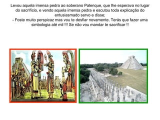 Levou aquela imensa pedra ao soberano Palenque, que lhe esperava no lugar
   do sacrifício, e vendo aquela imensa pedra e escutou toda explicação do
                          entusiasmado servo e disse;
 - Foste muito perspicaz mas vou te desfiar novamente. Terás que fazer uma
             simbologia até mil !!! Se não vou mandar te sacrificar !!
 