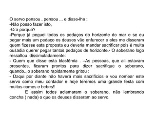 O servo pensou , pensou ... e disse-lhe :
-Não posso fazer isto,
-Ora porque?
-Porque já peguei todos os pedaços do horizonte do mar e se eu
pegar mais um pedaço os deuses vão enfurecer e eles me disseram
quem fizesse esta proposta eu deveria mandar sacrificar pois é muita
ousadia querer pegar tantos pedaços de horizonte.- O soberano logo
ressaltou dissimuladamente:
- Quem que disse esta blasfêmia . –As pessoas, que ali estavam
presentes, ficaram prontos para dizer sacrifique o soberano,
quando...o soberano rapidamente gritou :
- Daqui por diante não haverá mais sacrifícios e vou nomear este
servo como meu contador e hoje teremos uma grande festa com
muitos comes e bebes!!
        E assim todos aclamaram o soberano, não lembrando
concha ( nada) o que os deuses disseram ao servo.
 