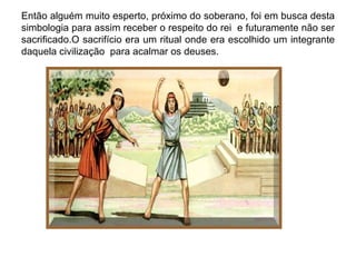 Então alguém muito esperto, próximo do soberano, foi em busca desta
simbologia para assim receber o respeito do rei e futuramente não ser
sacrificado.O sacrifício era um ritual onde era escolhido um integrante
daquela civilização para acalmar os deuses.
 