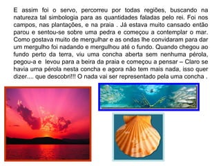 E assim foi o servo, percorreu por todas regiões, buscando na
natureza tal simbologia para as quantidades faladas pelo rei. Foi nos
campos, nas plantações, e na praia . Já estava muito cansado então
parou e sentou-se sobre uma pedra e começou a contemplar o mar.
Como gostava muito de mergulhar e as ondas lhe convidaram para dar
um mergulho foi nadando e mergulhou até o fundo. Quando chegou ao
fundo perto da terra, viu uma concha aberta sem nenhuma pérola,
pegou-a e levou para a beira da praia e começou a pensar – Claro se
havia uma pérola nesta concha e agora não tem mais nada, isso quer
dizer.... que descobri!!! O nada vai ser representado pela uma concha .
 