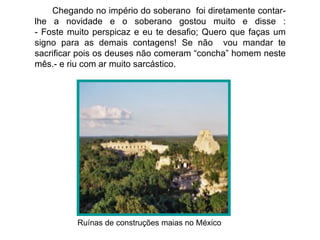 Chegando no império do soberano foi diretamente contar-
lhe a novidade e o soberano gostou muito e disse :
- Foste muito perspicaz e eu te desafio; Quero que faças um
signo para as demais contagens! Se não vou mandar te
sacrificar pois os deuses não comeram “concha” homem neste
mês.- e riu com ar muito sarcástico.




          Ruínas de construções maias no México
 
