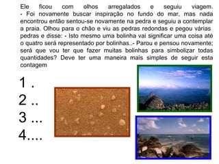 Ele    ficou    com     olhos  arregalados     e    seguiu   viagem.
- Foi novamente buscar inspiração no fundo do mar, mas nada
encontrou então sentou-se novamente na pedra e seguiu a contemplar
a praia. Olhou para o chão e viu as pedras redondas e pegou várias
pedras e disse: - Isto mesmo uma bolinha vai significar uma coisa até
o quatro será representado por bolinhas..- Parou e pensou novamente;
será que vou ter que fazer muitas bolinhas para simbolizar todas
quantidades? Deve ter uma maneira mais simples de seguir esta
contagem


1.
2 ..
3 ...
4....
 