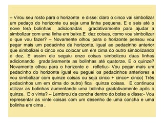 – Virou seu rosto para o horizonte e disse: claro o cinco vai simbolizar
um pedaço do horizonte ou seja uma linha pequena. E o seis até o
nove terá bolinhas adicionadas gradativamente para ajudar a
simbolizar com uma linha em baixo.E dez coisas, como vou simbolizar
o que vou fazer? – Novamente olhou para o horizonte pensou vou
pegar mais um pedacinho de horizonte, igual ao pedacinho anterior
que simbolizei o cinco vou colocar um em cima do outro simbolizando
o dez. E assim ele seguiu onze coisas simbolizou duas linhas
adicionando gradativamente as bolinhas até quatorze. E o quinze?
Novamente olhou para o horizonte e refletiu:- Vou pegar mais um
pedacinho do horizonte igual eu peguei os pedacinhos anteriores e
vou simbolizar com quinze coisas ou seja cinco + cinco+ cinco( Três
pedacinhos um em cima do outro) fica quinze coisas. E continuou
utilizar as bolinhas aumentando uma bolinha gradativamente após o
quinze. E o vinte? – Lembrou da concha dentro do bolso e disse:- Vou
representar as vinte coisas com um desenho de uma concha e uma
bolinha em cima .
 