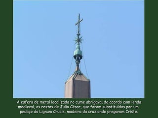 A esfera de metal localizada no cume abrigava, de acordo com lendaA esfera de metal localizada no cume abrigava, de acordo com lenda
medieval, os restos de Julio César, que foram substituídos por ummedieval, os restos de Julio César, que foram substituídos por um
pedaço do Lignum Crucis, madeira da cruz onde pregaram Cristo.pedaço do Lignum Crucis, madeira da cruz onde pregaram Cristo.
 