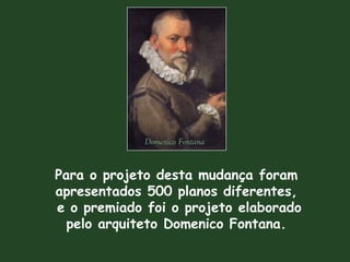 Para o projeto desta mudança foram
apresentados 500 planos diferentes,
e o premiado foi o projeto elaborado
pelo arquiteto Domenico Fontana.
Domenico Fontana
 