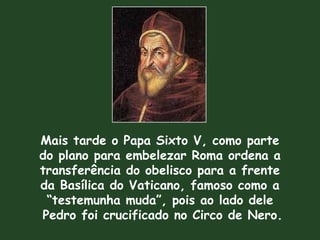 Mais tarde o Papa Sixto V, como parte
do plano para embelezar Roma ordena a
transferência do obelisco para a frente
da Basílica do Vaticano, famoso como a
“testemunha muda”, pois ao lado dele
Pedro foi crucificado no Circo de Nero.
 