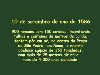 10 de setembro do ano de 1586
900 homens com 150 cavalos, incontáveis
talhas e centenas de metros de corda,
tentam pôr em pé, no centro da Praça
de São Pedro, em Roma, o enorme
obelisco egípcio de 350 toneladas,
com mais de 25 metros altura e
mais de 4.000 anos de idade.
 