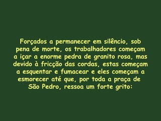 Forçados a permanecer em silêncio, sob
pena de morte, os trabalhadores começam
a içar a enorme pedra de granito rosa, mas
devido à fricção das cordas, estas começam
a esquentar e fumacear e eles começam a
esmorecer até que, por toda a praça de
São Pedro, ressoa um forte grito:
 